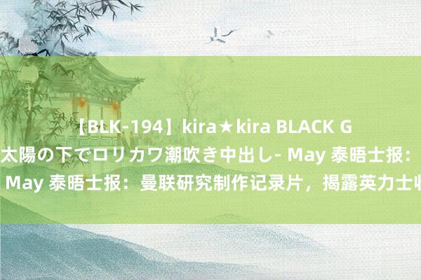 【BLK-194】kira★kira BLACK GAL 黒ギャル青姦露出-灼熱太陽の下でロリカワ潮吹き中出し- May 泰晤士报：曼联研究制作记录片，揭露英力士收购经由