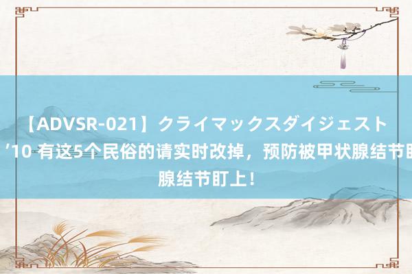 【ADVSR-021】クライマックスダイジェスト 姦鬼 ’10 有这5个民俗的请实时改掉，预防被甲状腺结节盯上！