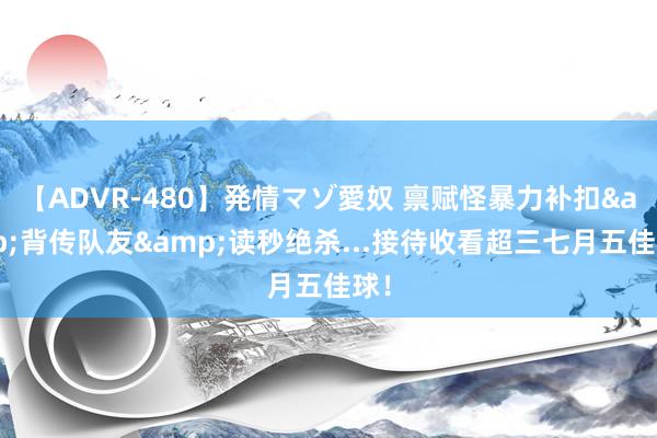 【ADVR-480】発情マゾ愛奴 禀赋怪暴力补扣&背传队友&读秒绝杀...接待收看超三七月五佳球！