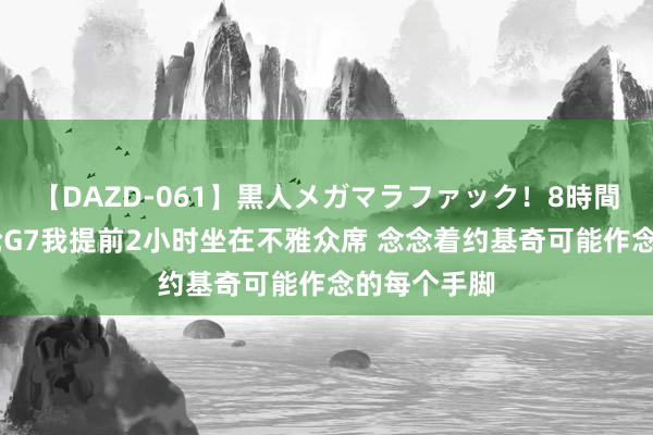 【DAZD-061】黒人メガマラファック！8時間 唐斯：次轮G7我提前2小时坐在不雅众席 念念着约基奇可能作念的每个手脚