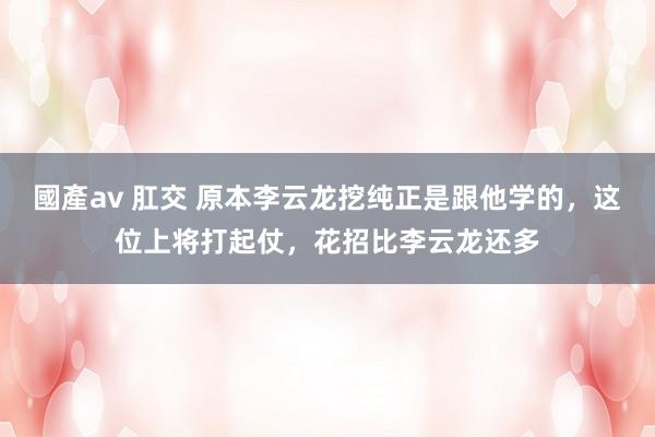 國產av 肛交 原本李云龙挖纯正是跟他学的，这位上将打起仗，花招比李云龙还多