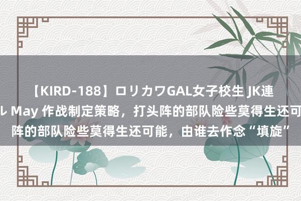 【KIRD-188】ロリカワGAL女子校生 JK連続一撃顔射ハイスクール May 作战制定策略，打头阵的部队险些莫得生还可能，由谁去作念“填旋”