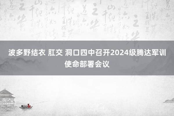 波多野结衣 肛交 洞口四中召开2024级腾达军训使命部署会议