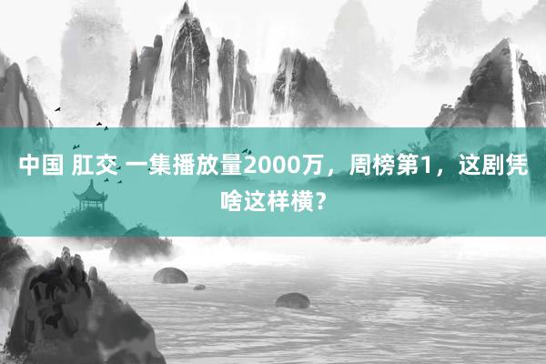 中国 肛交 一集播放量2000万，周榜第1，这剧凭啥这样横？