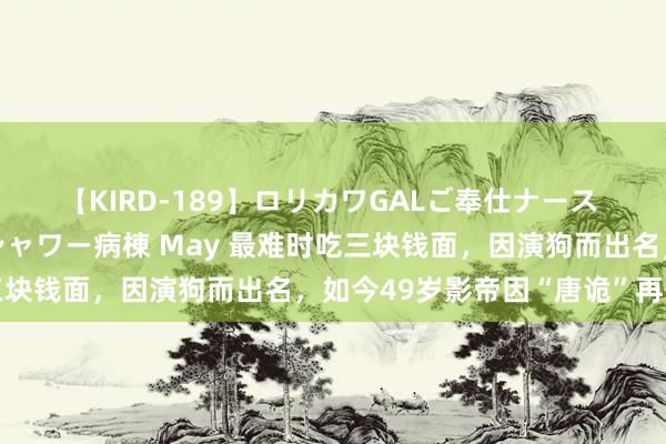 【KIRD-189】ロリカワGALご奉仕ナース 大量ぶっかけザーメンシャワー病棟 May 最难时吃三块钱面，因演狗而出名，如今49岁影帝因“唐诡”再翻红