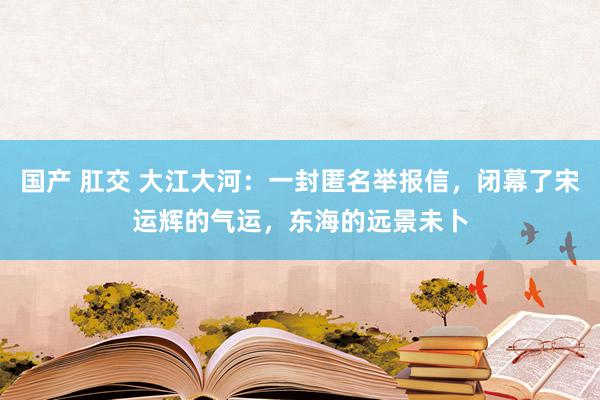 国产 肛交 大江大河：一封匿名举报信，闭幕了宋运辉的气运，东海的远景未卜