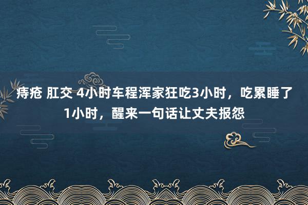 痔疮 肛交 4小时车程浑家狂吃3小时，吃累睡了1小时，醒来一句话让丈夫报怨