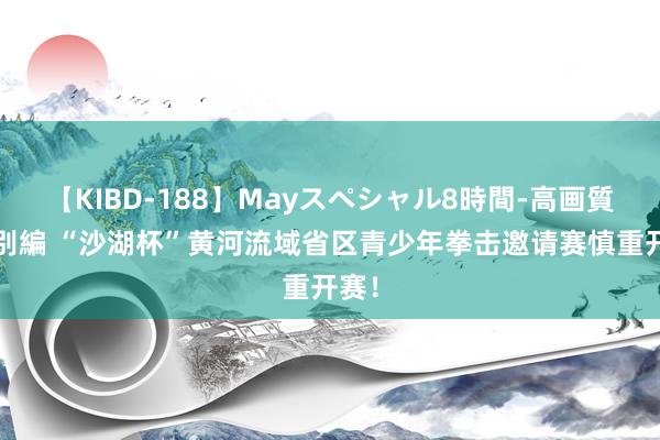 【KIBD-188】Mayスペシャル8時間-高画質-特別編 “沙湖杯”黄河流域省区青少年拳击邀请赛慎重开赛！