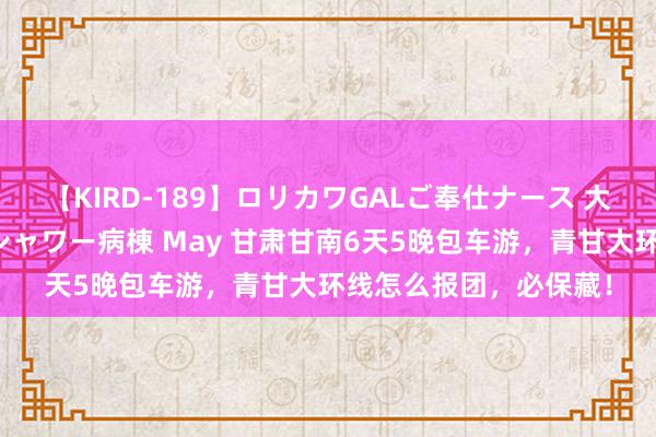 【KIRD-189】ロリカワGALご奉仕ナース 大量ぶっかけザーメンシャワー病棟 May 甘肃甘南6天5晚包车游，青甘大环线怎么报团，必保藏！