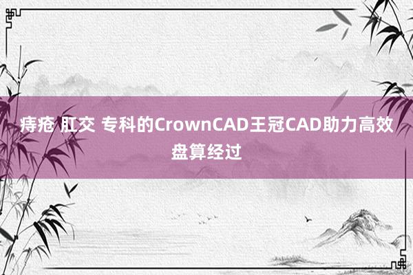 痔疮 肛交 专科的CrownCAD王冠CAD助力高效盘算经过