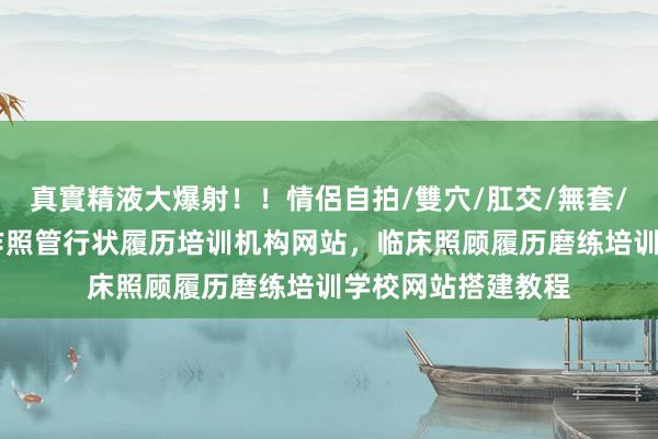 真實精液大爆射！！情侶自拍/雙穴/肛交/無套/大量噴精 怎样制作照管行状履历培训机构网站，临床照顾履历磨练培训学校网站搭建教程