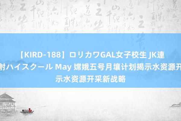 【KIRD-188】ロリカワGAL女子校生 JK連続一撃顔射ハイスクール May 嫦娥五号月壤计划揭示水资源开采新战略