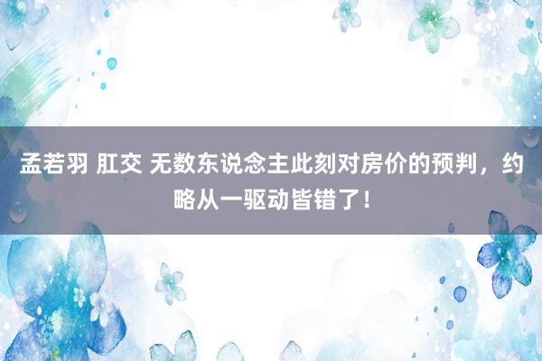 孟若羽 肛交 无数东说念主此刻对房价的预判，约略从一驱动皆错了！