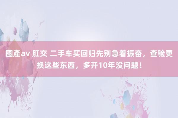 國產av 肛交 二手车买回归先别急着振奋，查验更换这些东西，多开10年没问题！