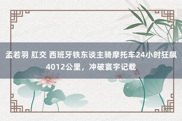 孟若羽 肛交 西班牙铁东谈主骑摩托车24小时狂飙4012公里，冲破寰宇记载