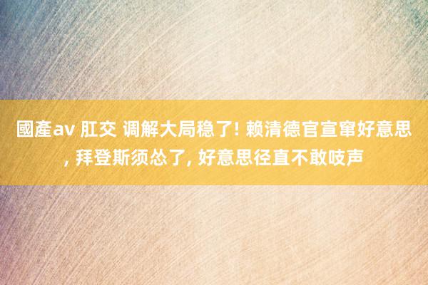 國產av 肛交 调解大局稳了! 赖清德官宣窜好意思, 拜登斯须怂了, 好意思径直不敢吱声