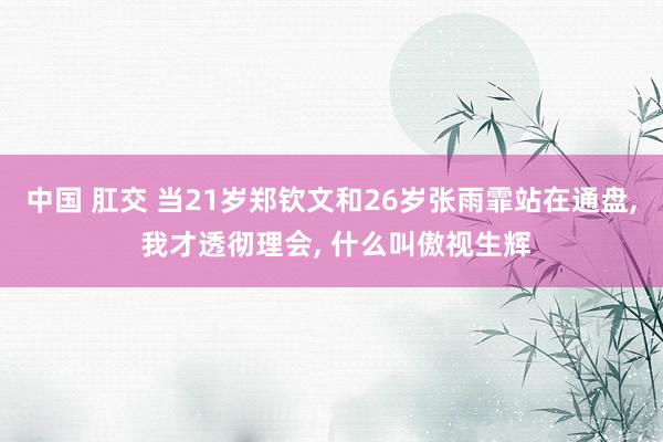 中国 肛交 当21岁郑钦文和26岁张雨霏站在通盘, 我才透彻理会, 什么叫傲视生辉