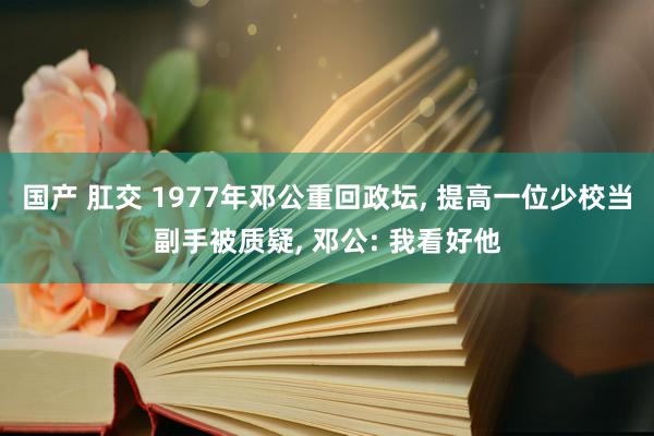 国产 肛交 1977年邓公重回政坛, 提高一位少校当副手被质疑, 邓公: 我看好他