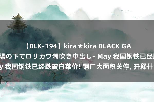 【BLK-194】kira★kira BLACK GAL 黒ギャル青姦露出-灼熱太陽の下でロリカワ潮吹き中出し- May 我国钢铁已经跌破白菜价! 钢厂大面积关停, 开释什么信号?