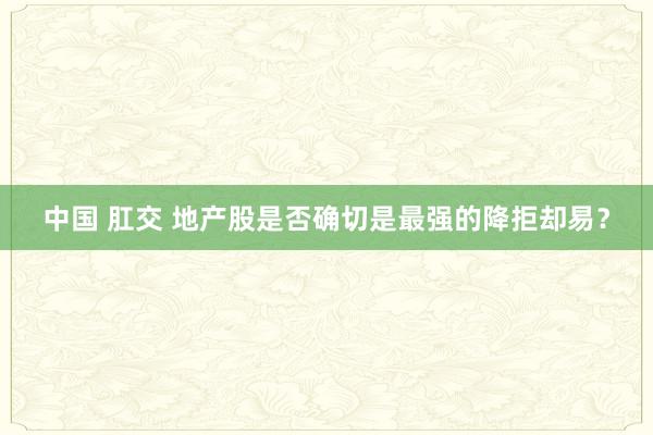 中国 肛交 地产股是否确切是最强的降拒却易？