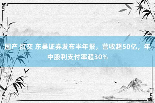 国产 肛交 东吴证券发布半年报，营收超50亿，年中股利支付率超30%