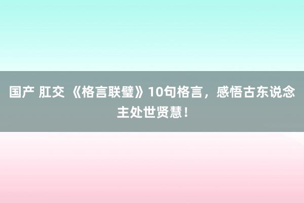 国产 肛交 《格言联璧》10句格言，感悟古东说念主处世贤慧！