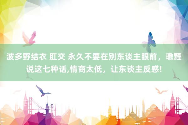 波多野结衣 肛交 永久不要在别东谈主眼前，璷黫说这七种话,情商太低，让东谈主反感!