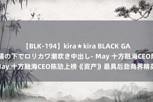 【BLK-194】kira★kira BLACK GAL 黒ギャル青姦露出-灼熱太陽の下でロリカワ潮吹き中出し- May 十方融海CEO陈劢上榜《资产》最具后劲商界精英榜单