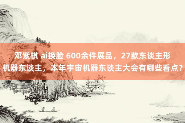 邓紫棋 ai换脸 600余件展品，27款东谈主形机器东谈主，本年宇宙机器东谈主大会有哪些看点？