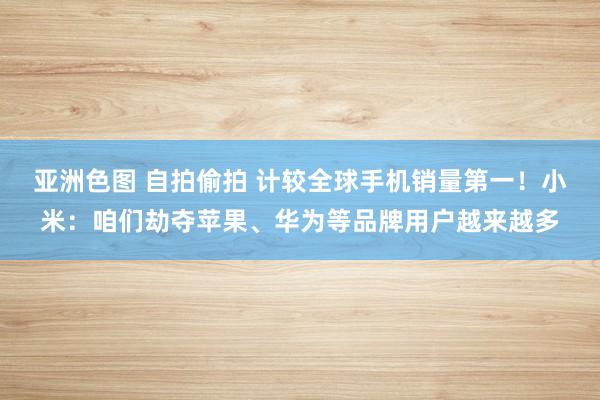 亚洲色图 自拍偷拍 计较全球手机销量第一！小米：咱们劫夺苹果、华为等品牌用户越来越多