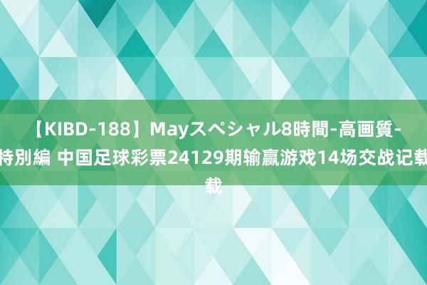 【KIBD-188】Mayスペシャル8時間-高画質-特別編 中国足球彩票24129期输赢游戏14场交战记载