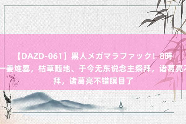 【DAZD-061】黒人メガマラファック！8時間 甘肃有一姜维墓，枯草随地、于今无东说念主祭拜，诸葛亮不错瞑目了