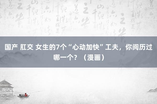 国产 肛交 女生的7个“心动加快”工夫，你阅历过哪一个？（漫画）