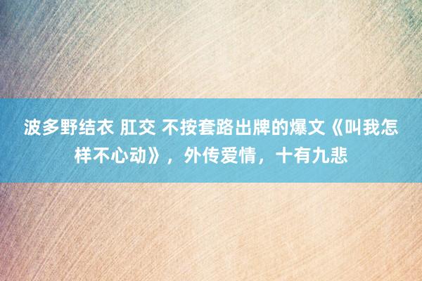 波多野结衣 肛交 不按套路出牌的爆文《叫我怎样不心动》，外传爱情，十有九悲