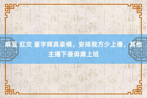 麻豆 肛交 董宇辉真豪横，安排我方少上播，其他主播下昼毋庸上班