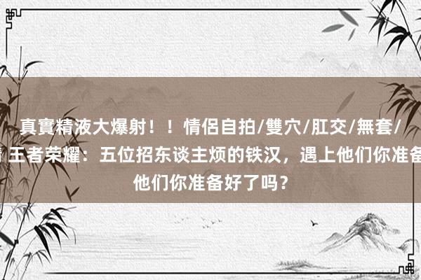 真實精液大爆射！！情侶自拍/雙穴/肛交/無套/大量噴精 王者荣耀：五位招东谈主烦的铁汉，遇上他们你准备好了吗？