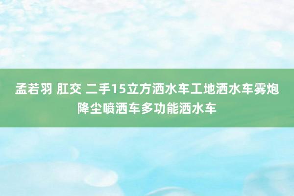 孟若羽 肛交 二手15立方洒水车工地洒水车雾炮降尘喷洒车多功能洒水车