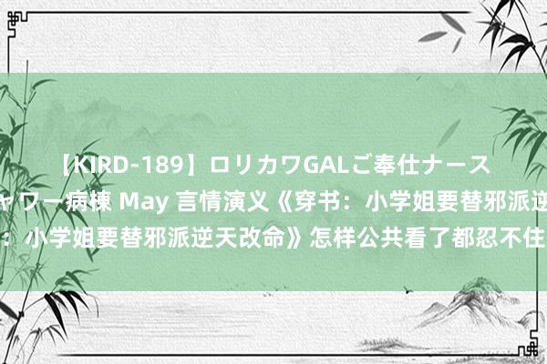 【KIRD-189】ロリカワGALご奉仕ナース 大量ぶっかけザーメンシャワー病棟 May 言情演义《穿书：小学姐要替邪派逆天改命》怎样公共看了都忍不住点赞作家