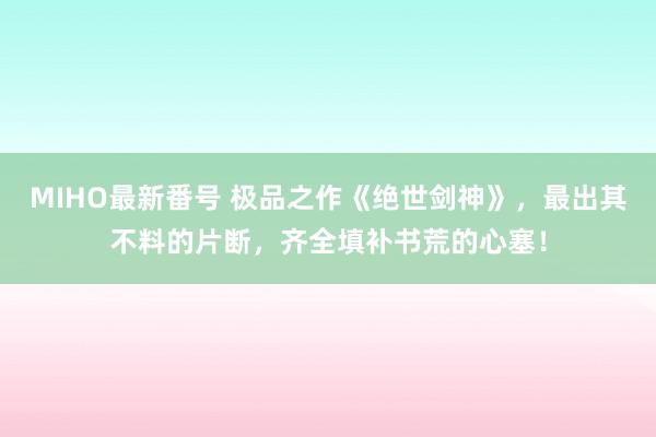 MIHO最新番号 极品之作《绝世剑神》，最出其不料的片断，齐全填补书荒的心塞！