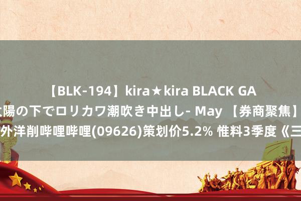 【BLK-194】kira★kira BLACK GAL 黒ギャル青姦露出-灼熱太陽の下でロリカワ潮吹き中出し- May 【券商聚焦】交银外洋削哔哩哔哩(09626)策划价5.2% 惟料3季度《三谋》拉动游戏同比加快增长