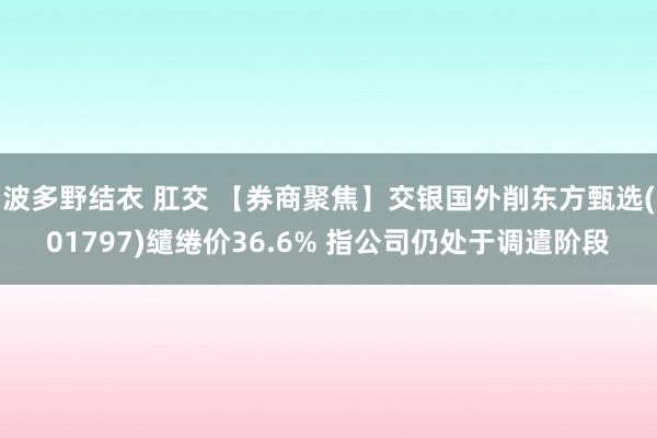 波多野结衣 肛交 【券商聚焦】交银国外削东方甄选(01797)缱绻价36.6% 指公司仍处于调遣阶段