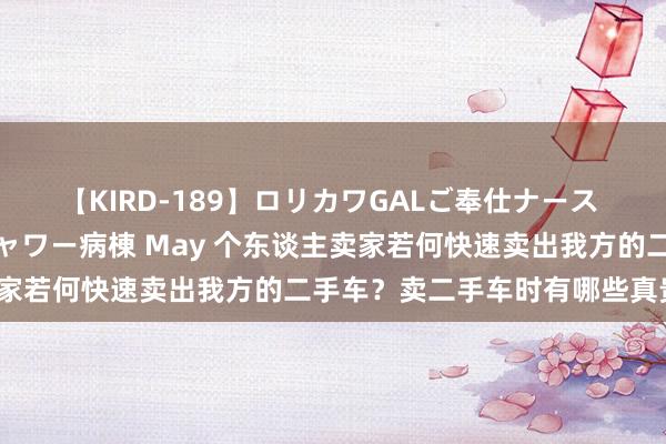 【KIRD-189】ロリカワGALご奉仕ナース 大量ぶっかけザーメンシャワー病棟 May 个东谈主卖家若何快速卖出我方的二手车？卖二手车时有哪些真贵点？