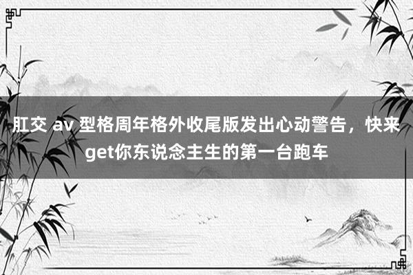 肛交 av 型格周年格外收尾版发出心动警告，快来get你东说念主生的第一台跑车