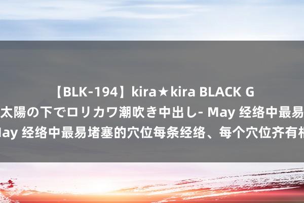 【BLK-194】kira★kira BLACK GAL 黒ギャル青姦露出-灼熱太陽の下でロリカワ潮吹き中出し- May 经络中最易堵塞的穴位每条经络、每个穴位齐有相对应功能