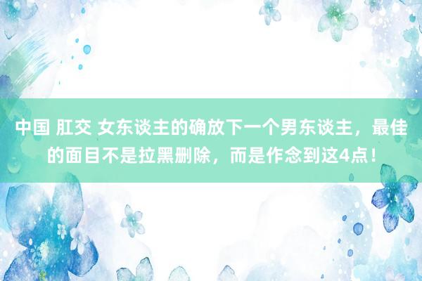 中国 肛交 女东谈主的确放下一个男东谈主，最佳的面目不是拉黑删除，而是作念到这4点！